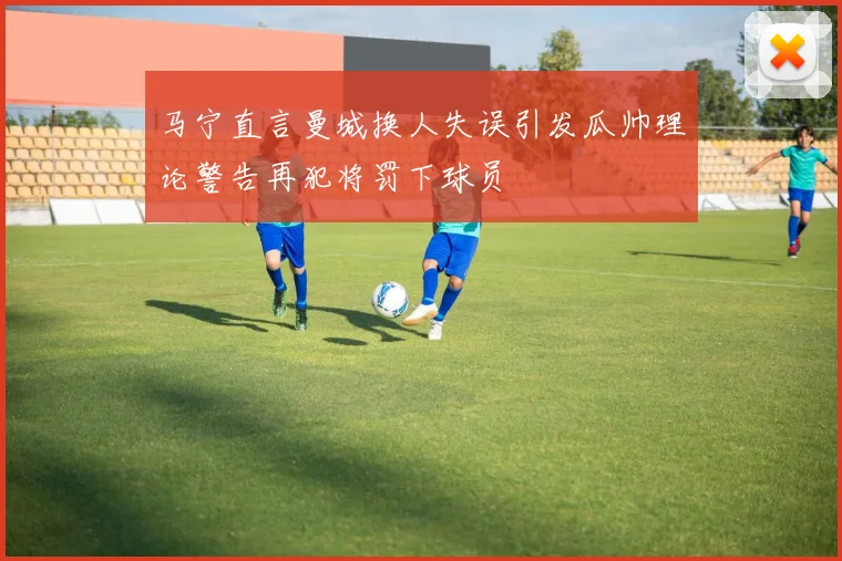 马宁直言曼城换人失误引发瓜帅理论警告再犯将罚下球员