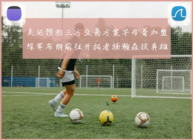 美记预测三方交易方案字母哥加盟绿军布朗前往开拓者杨瀚森投奔雄鹿