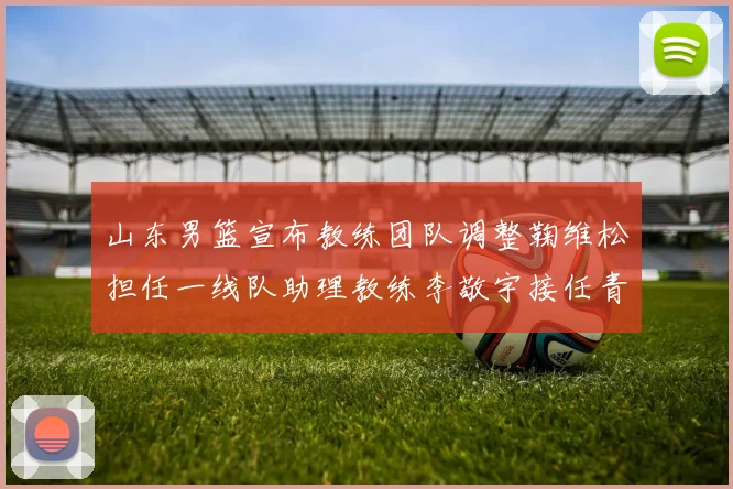 山东男篮宣布教练团队调整鞠维松担任一线队助理教练李敬宇接任青年队主教练