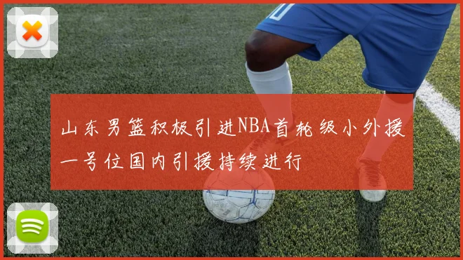 山东男篮积极引进NBA首轮级小外援一号位国内引援持续进行