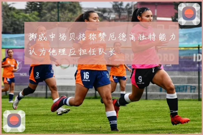 挪威中场贝格称赞厄德高独特能力认为他理应担任队长