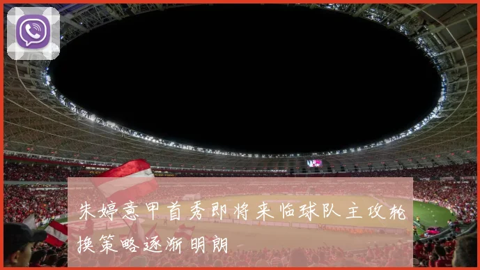 朱婷意甲首秀即将来临球队主攻轮换策略逐渐明朗