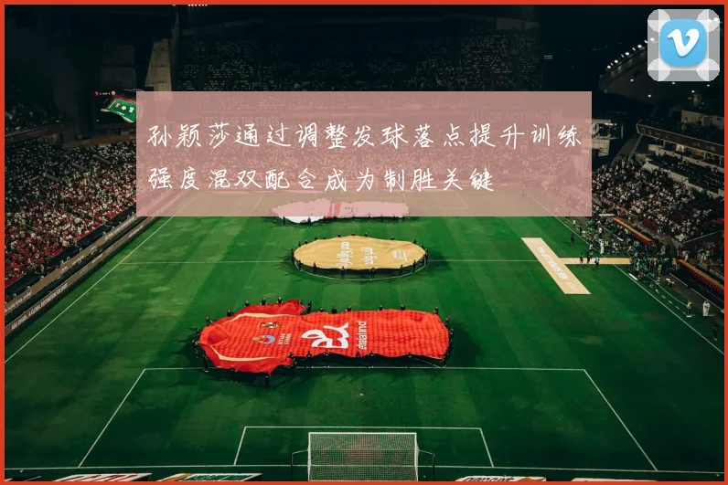 孙颖莎通过调整发球落点提升训练强度混双配合成为制胜关键