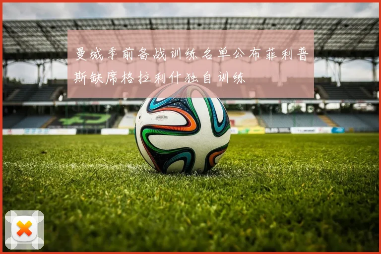 曼城季前备战训练名单公布菲利普斯缺席格拉利什独自训练