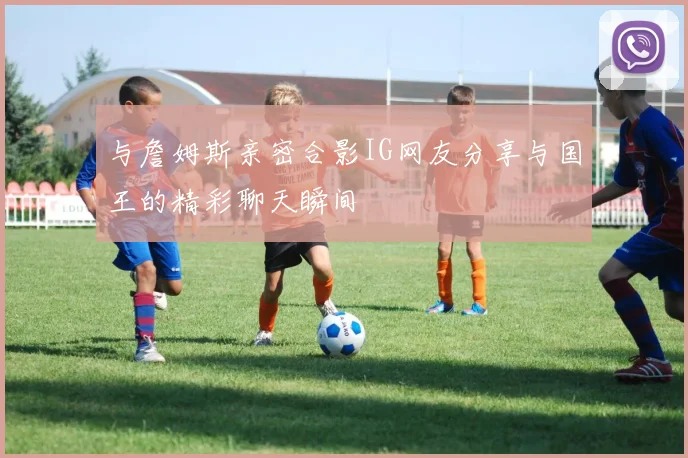 与詹姆斯亲密合影IG网友分享与国王的精彩聊天瞬间